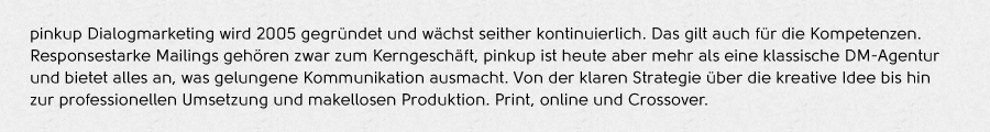 pinkup Dialogmarketing wird 2005 gegründet und wächst seither kontinuierlich. Das gilt auch für die Kompetenzen.
Responsestarke Mailings gehören zwar zum Kerngeschäft, Pinkup ist heute aber mehr als eine klassische DM-Agentur
und bietet alles an, was gelungene Kommunikation ausmacht. Von der klaren Strategie über die kreative Idee bis hin
zur professionellen Umsetzung und makellosen Produktion. Print, online und Crossover.